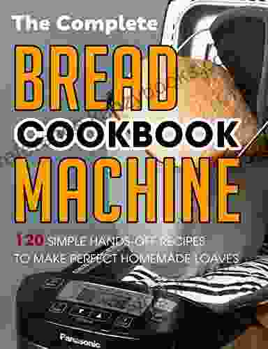 The Complete Bread Machine Cookbook: 120 Simple Hands Off Recipes To Make Perfect Homemade Loaves