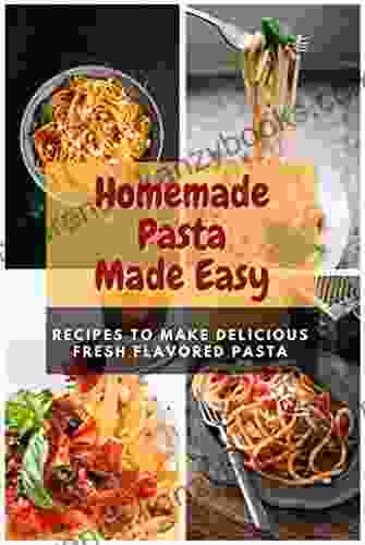 Homemade Pasta Made Easy: Recipes To Make Delicious Fresh Flavored Pasta