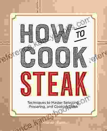 How To Cook Steak: Techniques To Master Selecting Preparing And Cooking Steak