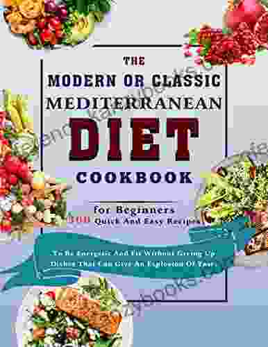 The Modern Or Classic Mediterranean Diet Cookbook For Beginners: 300 Quick And Easy Recipes To Be Energetic And Fit Without Giving Up Dishes That Can Give An Explosion Of Taste