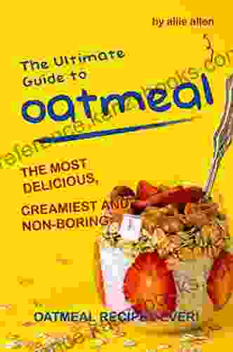 The Ultimate Guide To Oatmeal: The Most Delicious Creamiest And Non Boring Oatmeal Recipes Ever